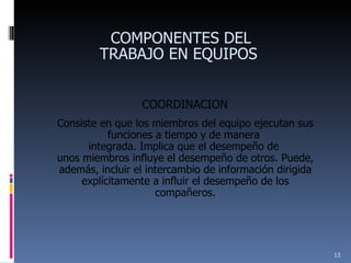 COORDINACION Consiste en que los miembros del equipo ejecutan sus funciones a tiempo y de manera  integrada. Implica que el desempeño de  unos miembros influye el desempeño de otros. Puede, además, incluir el intercambio de información dirigida explícitamente a influir el desempeño de los compañeros. COMPONENTES DEL TRABAJO EN EQUIPOS  