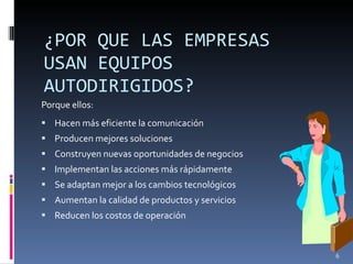 ¿POR QUE LAS EMPRESAS USAN EQUIPOS AUTODIRIGIDOS? Porque ellos: Hacen más eficiente la comunicación Producen mejores soluciones Construyen nuevas oportunidades de negocios Implementan las acciones más rápidamente Se adaptan mejor a los cambios tecnológicos Aumentan la calidad de productos y servicios Reducen los costos de operación 