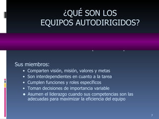 Son equipos de trabajo naturales dueños de un determinado producto o proceso. ¿QUÉ SON LOS EQUIPOS AUTODIRIGIDOS? Sus miembros: •  Comparten visión, misión, valores y metas •  Son interdependientes en cuanto a la tarea •  Cumplen funciones y roles específicos •  Toman decisiones de importancia variable Asumen el liderazgo cuando sus competencias son las adecuadas para maximizar la eficiencia del equipo 