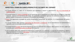 ➢ El Comité Paritario es y debe ser un mecanismo que contribuya a mejorar la administración: No es un instrumento de
coadministración.
➢ El Comité Paritario es vocero y canalizador de las inquietudes de los trabajadores en lo relacionado con la Higiene y Seguridad
Industrial, mejoramiento de sistemas de trabajo, de prevención y corrección oportuna de condiciones y circunstancias que
generen peligro a las personas, al ambiente y a la estructura de la empresa.
➢ No es una organización encargada de asuntos disciplinarios, contractuales de personas, ni un departamento de quejas y
reclamos.
➢ El Comité Paritario debe mantener intercambio de información y cooperación con las dependencias de mantenimiento y
reparación, pero no se le debe confundir con estas.
➢ El Comité Paritario es parte del SG-SST (Programa de Salud Ocupacional) de la empresa, debe cooperar con este y vigilar que
se cumpla; pero no es el responsable ni el ejecutor del programa.
➢ Con el sindicato debe tener relaciones de información y cooperación en lo referente a la salud de los trabajadores, Higiene y
Seguridad Industrial. El sindicato debe apoyar la conformación y funcionamiento del Comité Paritario, pero el comité no es un
sindicato ni una extensión de éste.
ASPECTOS A TENER EN CUENTA RESPECTO AL ALCANCE DEL COPASST
 