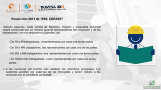 Artículo segundo. Cada comité de Medicina, Higiene y Seguridad Industrial
estará compuesto por un número igual de representantes del empleador y de los
trabajadores, con sus respectivos suplentes, así:
- De 10 a 49 trabajadores, un representante por cada una de las partes
- De 50 a 499 trabajadores, dos representantes por cada una de las partes.
- De 500 a 999 trabajadores, tres representantes por cada una de las partes.
- De 1000 o más trabajadores, cuatro representantes por cada una de las
partes.
➢ A las reuniones del Comité solo asistirán los miembros principales. Los
suplentes asistirán por ausencia de los principales y serán citados a las
reuniones por el presidente del Comité.
Resolución 2013 de 1986- COPASST
 