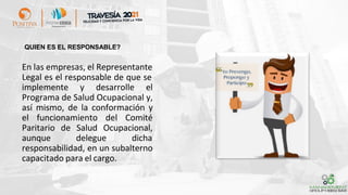 En las empresas, el Representante
Legal es el responsable de que se
implemente y desarrolle el
Programa de Salud Ocupacional y,
así mismo, de la conformación y
el funcionamiento del Comité
Paritario de Salud Ocupacional,
aunque delegue dicha
responsabilidad, en un subalterno
capacitado para el cargo.
QUIEN ES EL RESPONSABLE?
 