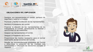 ✓ Designar sus representantes al comité paritario de
seguridad y salud en el trabajo.
✓ Promover y facilitar la elección de los representantes.
✓ Nombrar al presidente del comité.
✓ Propiciar la elección de los representantes de los
trabajadores al Comité, garantizando la libertad y
oportunidad de las votaciones.
✓ Designar sus representantes al Comité.
✓ Designar al Presidente del Comité.
✓ Proporcionar los medios necesarios para el normal
desempeño de las funciones del Comité.
✓ Estudiar las recomendaciones emanadas del Comité
y determinar la adopción de las medidas más
convenientes o informarle las decisiones tomadas al
respecto
OBLIGACIONES DEL EMPLEADOR
 