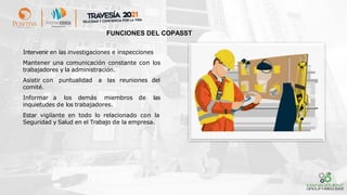 ➢ Intervenir en las investigaciones e inspecciones
➢ Mantener una comunicación constante con los
trabajadores y la administración.
➢ Asistir con puntualidad a las reuniones del
comité.
➢ Informar a los demás miembros de las
inquietudes de los trabajadores.
➢ Estar vigilante en todo lo relacionado con la
Seguridad y Salud en el Trabajo de la empresa.
FUNCIONES DEL COPASST
 