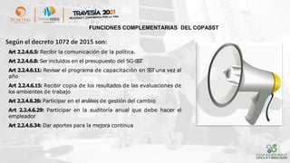 Según el decreto 1072 de 2015 son:
➢ Art 2.2.4.6.5: Recibir la comunicación de la política.
➢ Art 2.2.4.6.8: Ser incluidos en el presupuesto del SG-S
S
T
➢ Art 2.2.4.6.11: Revisar el programa de capacitación en SSTuna vez al
año
➢ Art 2.2.4.6.15: Recibir copia de los resultados de las evaluaciones de
los ambientes de trabajo
➢ Art 2.2.4.6.26: Participar en el análisis de gestión del cambio
➢ Art 2.2.4.6.29: Participar en la auditoría anual que debe hacer el
empleador
➢ Art 2.2.4.6.34: Dar aportes para la mejora continua
FUNCIONES COMPLEMENTARIAS DEL COPASST
 