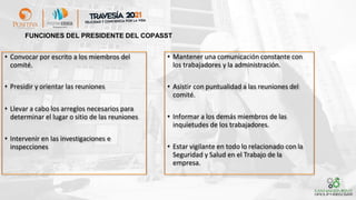 FUNCIONES DEL PRESIDENTE DEL COPASST
• Convocar por escrito a los miembros del
comité.
• Presidir y orientar las reuniones
• Llevar a cabo los arreglos necesarios para
determinar el lugar o sitio de las reuniones
• Intervenir en las investigaciones e
inspecciones
• Mantener una comunicación constante con
los trabajadores y la administración.
• Asistir con puntualidad a las reuniones del
comité.
• Informar a los demás miembros de las
inquietudes de los trabajadores.
• Estar vigilante en todo lo relacionado con la
Seguridad y Salud en el Trabajo de la
empresa.
 