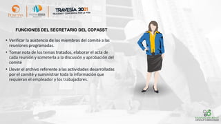 FUNCIONES DEL SECRETARIO DEL COPASST
• Verificar la asistencia de los miembros del comité a las
reuniones programadas.
• Tomar nota de los temas tratados, elaborar el acta de
cada reunión y someterla a la discusión y aprobación del
comité
• Llevar el archivo referente a las actividades desarrolladas
por el comité y suministrar toda la información que
requieran el empleador y los trabajadores.
 