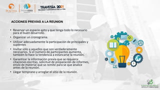 ACCIONES PREVIAS A LA REUNION
• Reservar un espacio apto y que tenga todo lo necesario
para el buen desarrollo.
• Organizar un cronograma.
• Utilizar adecuadamente la participación de principales y
suplentes
• Invitar sólo a aquellos que son verdaderamente
necesarios. Si el número de participantes aumenta,
también lo hace la tendencia a estancarse la reunión.
• Garantizar la información previa que se requiera:
citaciones escritas, solicitud de preparación de informes,
envío de material que se remite para se que analice
antes de la reunión.
• Llegar temprano y arreglar el sitio de la reunión.
 