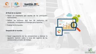 Al final de la reunión
• Hacer un inventario por escrito de las principales
conclusiones.
• Definir las acciones que han de realizarse: su
contenido, encargados y el tiempo para hacerlas.
• Evaluar en la reunión.
Después de la reunión
• Hacer seguimiento de los compromisos y planear la
siguiente reunión sobre la base del registro de las
conclusiones y el plan de trabajo.
 