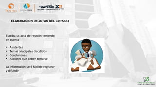 ELABORACION DE ACTAS DEL COPASST
Escriba un acta de reunión teniendo
en cuenta
• Asistentes
• Temas principales discutidos
• Conclusiones
• Acciones que deben tomarse
La información será fácil de registrar
y difundir.
 