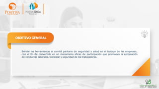 OBJETIVO GENERAL
Brindar las herramientas al comité paritario de seguridad y salud en el trabajo de las empresas;
con el fin de convertirlo en un mecanismo eficaz de participación que promueva la apropiación
de conductas laborales, bienestar y seguridad de los trabajadores.
 