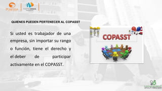 Si usted es trabajador de una
empresa, sin importar su rango
o función, tiene el derecho y
el deber de participar
activamente en el COPASST.
QUIENES PUEDEN PERTENECER AL COPASST
 
