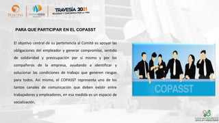 PARA QUE PARTICIPAR EN EL COPASST
El objetivo central de su pertenencia al Comité es apoyar las
obligaciones del empleador y generar compromiso, sentido
de solidaridad y preocupación por sí mismo y por los
compañeros de la empresa, ayudando a identificar y
solucionar las condiciones de trabajo que generen riesgos
para todos. Así mismo, el COPASST representa uno de los
tantos canales de comunicación que deben existir entre
trabajadores y empleadores, en esa medida es un espacio de
socialización.
 