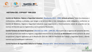 HISTORIA DEL COPASST 1986-2020
Comité de Medicina, Higiene y Seguridad Industrial. (Resolución 2013 - 1986) Artículo primero. Todas las empresas e
instituciones, públicas o privadas, que tengan a su servicio diez o más trabajadores, están obligadas a conformar un
Comité de Medicina, Higiene y Seguridad Industrial, cuya organización y funcionamiento estará de acuerdo con las
normas del Decreto que se reglamenta y con la presente Resolución.
Comité Paritario de Salud Ocupacional. (Decreto Ley 1295 – 1994 Art. 63) A partir de la vigencia del presente decreto,
el comité paritario de medicina higiene y seguridad industrial de las empresas se denominará comité paritario de salud
ocupacional y seguirá rigiéndose por la Resolución 2013 de 1986 de Ministerio de Trabajo y Seguridad Social, y demás
normas que la modifiquen o adicionen
Comité Paritario de Seguridad y Salud en el Trabajo. (Decreto 1072 - 2015) Articulo 2.2.4.6.2. Numeral 36 Parágrafo 2
 
