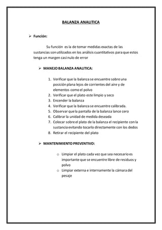 BALANZA ANALITICA
 Función:
Su función es la de tomar medidas exactas de las
sustancias son utilizados en los análisis cuantitativos para que estos
tenga un margen casinulo de error
 MANEJO BALANZA ANALITICA:
1. Verificar que la balanza se encuentre sobreuna
posición plana lejos de corrientes del aire y de
elementos como el polvo
2. Verificar que el plato este limpio y seco
3. Encender la balanza
4. Verificar que la balanza se encuentre calibrada.
5. Observar quela pantalla de la balanza lance cero
6. Calibrar la unidad de medida deseada
7. Colocar sobreel plato de la balanza el recipiente con la
sustancia evitando tocarlo directamente con los dedos
8. Retirar el recipiente del plato
 MANTENIMIENTO PREVENTIVO:
o Limpiar el plato cada vez que sea necesario es
importante que se encuentre libre de residuos y
polvo
o Limpiar externa e internamente la cámara del
pesaje
 