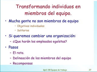 Transformando individuos en miembros del equipo. Mucha gente no son miembros de equipo Objetivos individuales Solitarios Si queremos cambiar una organización: ¿Que harán los empleados egoístas? Pasos El reto. Delineación de los miembros del equipo Recompensas GpiC-2B Equipos de trabajo 