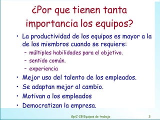 ¿Por que tienen tanta importancia los equipos? La productividad de los equipos es mayor a la de los miembros cuando se requiere: múltiples habilidades para el objetivo. sentido común. experiencia Mejor uso del talento de los empleados. Se adaptan mejor al cambio. Motivan a los empleados  Democratizan la empresa. GpiC-2B Equipos de trabajo 