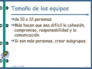 Tamaño de los equipos de 10 a 12 personas Más hacen que sea difícil la cohesión, compromiso, responsabilidad y la comunicación. Si son más personas, crear subgrupos. 4. Equipos de trabajo 