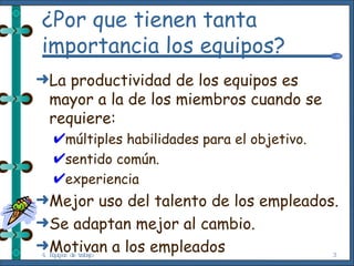 ¿Por que tienen tanta importancia los equipos? La productividad de los equipos es mayor a la de los miembros cuando se requiere: múltiples habilidades para el objetivo. sentido común. experiencia Mejor uso del talento de los empleados. Se adaptan mejor al cambio. Motivan a los empleados  4. Equipos de trabajo 