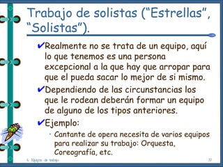 Trabajo de solistas (“Estrellas”, “Solistas”). Realmente no se trata de un equipo, aquí lo que tenemos es una persona excepcional a la que hay que arropar para que el pueda sacar lo mejor de si mismo. Dependiendo de las circunstancias los que le rodean deberán formar un equipo de alguno de los tipos anteriores. Ejemplo: Cantante de opera necesita de varios equipos para realizar su trabajo: Orquesta, Coreografía, etc. 4. Equipos de trabajo 