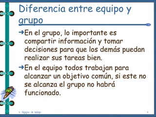 Diferencia entre equipo y grupo En el grupo, lo importante es compartir información y tomar decisiones para que los demás puedan realizar sus tareas bien. En el equipo todos trabajan para alcanzar un objetivo común, si este no se alcanza el grupo no habrá funcionado. 4. Equipos de trabajo