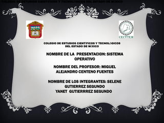 COLEGIO DE ESTUDIOS CIENTÍFICOS Y TECNOLÓGICOS DEL ESTADO DE MÉXICO




                       COLEGIO DE ESTUDIOS CIENTÍFICOS Y TECNOLÒGICOS
                                    DEL ESTADO DE MÉXICO


                        NOMBRE DE LA PRESENTACION: SISTEMA
                                    OPERATIVO
                            NOMBRE DEL PROFESOR: MIGUEL
                             ALEJANDRO CENTENO FUENTES

                         NOMBRE DE LOS INTEGRANTES: SELENE
                                GUTIERREZ SEGUNDO
                            YANET GUTIERRREZ SEGUNDO
 