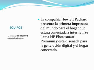EQUIPOS  La primera impresora conectada a internet La compañía Hewlett Packard presento la primera impresora del mundo para el hogar que estará conectada a internet. Se llama HP Photosmart Premium y esta diseñada para la generación digital y el hogar conectado. 