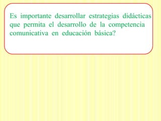 Es importante desarrollar estrategias didácticas
que permita el desarrollo de la competencia
comunicativa en educación básica?
 