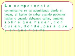 L  a c o mp e t e n c i a
comunicativa se va adquiriendo desde el
hogar, el hecho de saber cuando podemos
hablar o cuando debemos callar, también
s o b r e q u e h a c e r , c o n
q u i e n , d o n d e , p a r a q u e
y e n q u e f o r ma .
 