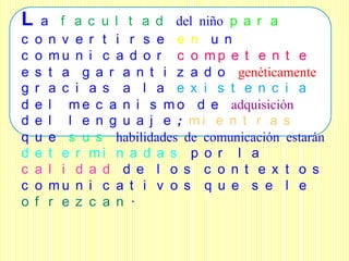 L    a f a c u l t a d del niño p a r a
c   o n v e r t i r s e e n u n
c   o mu n i c a d o r c o mp e t e n t e
e   s t a g a r a n t i z a d o genéticamente
g   r a c i a s a l a e x i s t e n c i a
d   e l m e c a n i s m o d e adquisición
d   e l l e n g u a j e ; mi e n t r a s
q   u e s u s habilidades de comunicación estarán
d   e t e r mi n a d a s p o r l a
c   a l i d a d d e l o s c o n t e x t o s
c   o mu n i c a t i v o s q u e s e l e
o   f r e z c a n .
 