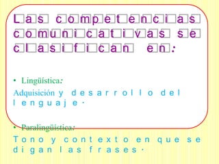L a s c o mp e t e n c i a s
c o mu n i c a t i v a s s e
c l a s i f i c a n e n :

• Lingüística:
Adquisición y d e s a r r o l l o d e l
l e n g u a j e .

• Paralingüística:
To n o y c o n t e x t o e n q u e s e
d i g a n l a s f r a s e s .
 