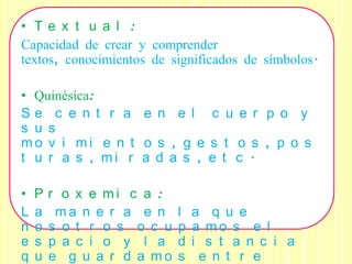 • Te x t u a l :
Capacidad de crear y comprender
textos, conocimientos de significados de símbolos.

• Quinésica:
Se c e n t r a e n e l c u e r p o y
s u s
mo v i mi e n t o s , g e s t o s , p o s
t u r a s , mi r a d a s , e t c .

•   P   r o x e mi c a :
L   a    ma n e r a e n     l   a q u e
n   o   s o t r o s o c u   p   a mo s e l
e   s   p a c i o y l a     d   i s t a n c i a
q   u   e g u a r d a mo    s    e n t r e
 