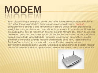 MODEM
   Es un dispositivo que sirve para enviar una señal llamada moduladora mediante
    otra señal llamada portadora. Se han usado módems desde los años 60,
    principalmente debido a que la transmisión directa de las señales electrónicas
    inteligibles, a largas distancias, no es eficiente, por ejemplo, para transmitir señales
    de audio por el aire, se requerirían antenas de gran tamaño (del orden de cientos
    de metros) para su correcta recepción. Es habitual encontrar en muchos módems
    de red conmutada la facilidad de respuesta y marcación automática, que les
    permiten conectarse cuando reciben una llamada de la RTPC (Red Telefónica
    Pública Conmutada) y proceder a la marcación de cualquier número
    previamente grabado por el usuario. Gracias a estas funciones se pueden realizar
    automáticamente todas las operaciones de establecimiento de la comunicación.
 