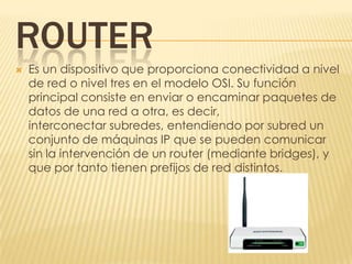ROUTER
   Es un dispositivo que proporciona conectividad a nivel
    de red o nivel tres en el modelo OSI. Su función
    principal consiste en enviar o encaminar paquetes de
    datos de una red a otra, es decir,
    interconectar subredes, entendiendo por subred un
    conjunto de máquinas IP que se pueden comunicar
    sin la intervención de un router (mediante bridges), y
    que por tanto tienen prefijos de red distintos.
 