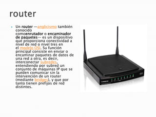    Un router —anglicismo también
    conocido
    comoenrutador o encaminador
    de paquetes— es un dispositivo
    que proporciona conectividad a
    nivel de red o nivel tres en
    el modelo OSI. Su función
    principal consiste en enviar o
    encaminar paquetes de datos de
    una red a otra, es decir,
    interconectar subredes,
    entendiendo por subred un
    conjunto de máquinas IP que se
    pueden comunicar sin la
    intervención de un router
    (mediante bridges), y que por
    tanto tienen prefijos de red
    distintos.
 