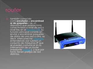    también conocido
    comoenrutador o encaminad
    or de paquetes— es un
    dispositivo que proporciona
    conectividad a nivel de red o
    nivel tres en el modelo OSI. Su
    función principal consiste en
    enviar o encaminar paquetes
    de datos de una red a otra, es
    decir, interconectar subredes,
    entendiendo por subred un
    conjunto de máquinas IP que
    se pueden comunicar sin la
    intervención de un router
    (mediante bridges), y que por
    tanto tienen prefijos de red
    distintos.
 