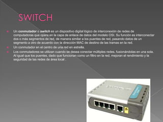    Un conmutador o switch es un dispositivo digital lógico de interconexión de redes de
    computadoras que opera en la capa de enlace de datos del modelo OSI. Su función es interconectar
    dos o más segmentos de red, de manera similar a los puentes de red, pasando datos de un
    segmento a otro de acuerdo con la dirección MAC de destino de las tramas en la red.
   Un conmutador en el centro de una red en estrella.
   Los conmutadores se utilizan cuando se desea conectar múltiples redes, fusionándolas en una sola.
    Al igual que los puentes, dado que funcionan como un filtro en la red, mejoran el rendimiento y la
    seguridad de las redes de área local .
 