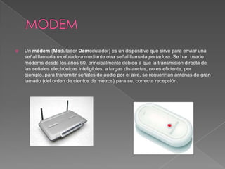    Un módem (Modulador Demodulador) es un dispositivo que sirve para enviar una
    señal llamada moduladora mediante otra señal llamada portadora. Se han usado
    módems desde los años 60, principalmente debido a que la transmisión directa de
    las señales electrónicas inteligibles, a largas distancias, no es eficiente, por
    ejemplo, para transmitir señales de audio por el aire, se requerirían antenas de gran
    tamaño (del orden de cientos de metros) para su. correcta recepción.
 