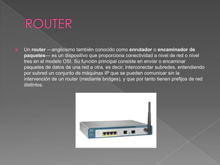    Un router —anglicismo también conocido como enrutador o encaminador de
    paquetes— es un dispositivo que proporciona conectividad a nivel de red o nivel
    tres en el modelo OSI. Su función principal consiste en enviar o encaminar
    paquetes de datos de una red a otra, es decir, interconectar subredes, entendiendo
    por subred un conjunto de máquinas IP que se pueden comunicar sin la
    intervención de un router (mediante bridges), y que por tanto tienen prefijos de red
    distintos.
 