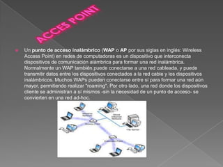    Un punto de acceso inalámbrico (WAP o AP por sus siglas en inglés: Wireless
    Access Point) en redes de computadoras es un dispositivo que interconecta
    dispositivos de comunicación alámbrica para formar una red inalámbrica.
    Normalmente un WAP también puede conectarse a una red cableada, y puede
    transmitir datos entre los dispositivos conectados a la red cable y los dispositivos
    inalámbricos. Muchos WAPs pueden conectarse entre sí para formar una red aún
    mayor, permitiendo realizar "roaming". Por otro lado, una red donde los dispositivos
    cliente se administran a sí mismos -sin la necesidad de un punto de acceso- se
    convierten en una red ad-hoc.
 