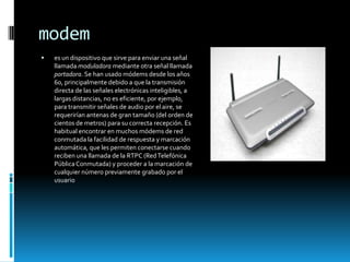 modem
   es un dispositivo que sirve para enviar una señal
    llamada moduladora mediante otra señal llamada
    portadora. Se han usado módems desde los años
    60, principalmente debido a que la transmisión
    directa de las señales electrónicas inteligibles, a
    largas distancias, no es eficiente, por ejemplo,
    para transmitir señales de audio por el aire, se
    requerirían antenas de gran tamaño (del orden de
    cientos de metros) para su correcta recepción. Es
    habitual encontrar en muchos módems de red
    conmutada la facilidad de respuesta y marcación
    automática, que les permiten conectarse cuando
    reciben una llamada de la RTPC (Red Telefónica
    Pública Conmutada) y proceder a la marcación de
    cualquier número previamente grabado por el
    usuario
 