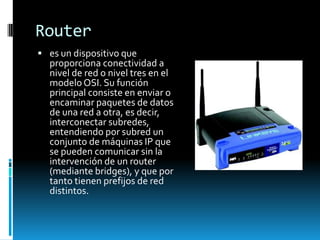 Router
 es un dispositivo que
  proporciona conectividad a
  nivel de red o nivel tres en el
  modelo OSI. Su función
  principal consiste en enviar o
  encaminar paquetes de datos
  de una red a otra, es decir,
  interconectar subredes,
  entendiendo por subred un
  conjunto de máquinas IP que
  se pueden comunicar sin la
  intervención de un router
  (mediante bridges), y que por
  tanto tienen prefijos de red
  distintos.
 