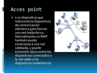 Acces point
 s un dispositivo que
  interconecta dispositivos
  de comunicación
  alámbrica para formar
  una red inalámbrica.
  Normalmente un WAP
  también puede
  conectarse a una red
  cableada, y puede
  transmitir datos entre los
  dispositivos conectados a
  la red cable y los
  dispositivos inalámbricos
 