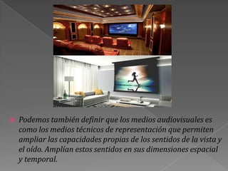    Podemos también definir que los medios audiovisuales es
    como los medios técnicos de representación que permiten
    ampliar las capacidades propias de los sentidos de la vista y
    el oído. Amplían estos sentidos en sus dimensiones espacial
    y temporal.
 