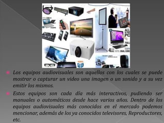  Los equipos audiovisuales son aquellos con los cuales se puede
  mostrar o capturar un video una imagen o un sonido y a su vez
  emitir los mismos.
 Estos equipos son cada día más interactivos, pudiendo ser
  manuales o automáticos desde hace varios años. Dentro de los
  equipos audiovisuales más conocidos en el mercado podemos
  mencionar, además de los ya conocidos televisores, Reproductores,
  etc.
 