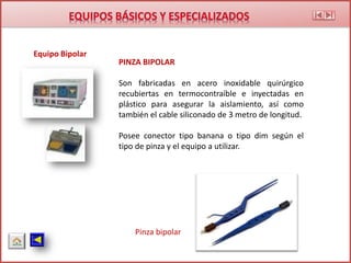 Equipo Bipolar
Pinza bipolar
PINZA BIPOLAR
Son fabricadas en acero inoxidable quirúrgico
recubiertas en termocontraíble e inyectadas en
plástico para asegurar la aislamiento, así como
también el cable siliconado de 3 metro de longitud.
Posee conector tipo banana o tipo dim según el
tipo de pinza y el equipo a utilizar.
 
