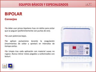 Consejos
Se debe usar pinzas bipolares lisas sin daños para evitar
que se peguen (preferentemente con puntas de oro).
Se usan potencias bajas.
Se aplican pulsaciones durante la coagulación
(movimientos de soltar y apretar) en intervalos de
tiempo cortos.
Se Limpia tras cada aplicación con material suave no
rugoso .Nunca retirar restos pegados y carbonizados con
bisturí.
BIPOLAR
 