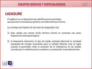 LIGASURE
El LigaSure es un dispositivo de radiofrecuencia quirúrgica
que permite la hemostasia perfecta con daño térmico mínimo.
Las ventajas principales de este tipo de coagulador son:
1) bajo voltaje con menor lesión térmica (1mm) en contraste con otros
dispositivos electroquirúrgicos.
2) el dispositivo determina el tipo de tejido sujetado liberando la cantidad
apropiada de energía necesitada para su sellado efectivo, esto se logra
cuando el generador mide la variación de la impedancia en los tejidos
causado por la radiofrecuencia y detiene su producción automáticamente.
 