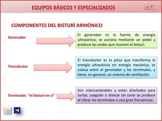 COMPONENTES DEL BISTURÍ ARMÓNICO
Generador
Transductor
Terminales “el bisturí en sí”
El generador es la fuente de energía
ultrasónica; se acciona mediante un pedal y
produce las ondas que mueven el bisturí.
El transductor es la pieza que transforma la
energía ultrasónica en energía mecánica; se
coloca entre el generador y los terminales, y
tiene, en general, un sistema de ventilación.
Son intercambiables y están diseñados para
cortar, coagular o disecar (el corte se produce
al vibrar los terminales a una gran frecuencia).
 