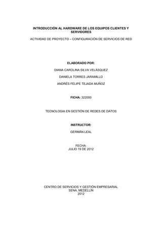 INTRODUCCIÓN AL HARDWARE DE LOS EQUIPOS CLIENTES Y
                    SERVIDORES

ACTIVIDAD DE PROYECTO – CONFIGURACIÓN DE SERVICIOS DE RED




                    ELABORADO POR:

             DIANA CAROLINA SILVA VELÁSQUEZ

                DANIELA TORRES JARAMILLO

               ANDRÉS FELIPE TEJADA MUÑOZ



                      FICHA: 322000



        TECNOLOGIA EN GESTIÓN DE REDES DE DATOS



                      INSTRUCTOR:

                      GERMÁN LEAL



                         FECHA:
                     JULIO 19 DE 2012




       CENTRO DE SERVICIOS Y GESTIÓN EMPRESARIAL
                    SENA, MEDELLÍN
                          2012
 